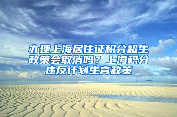 办理上海居住证积分超生政策会取消吗？上海积分违反计划生育政策