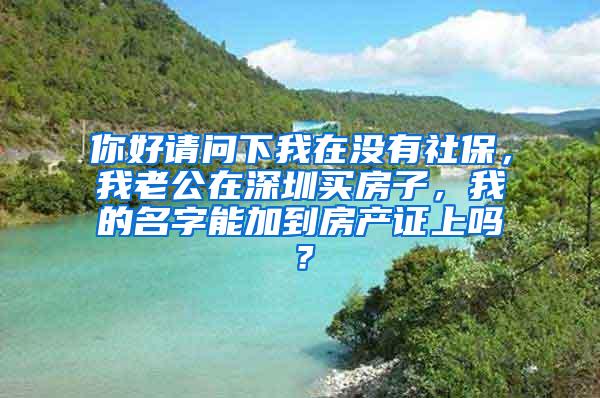 你好请问下我在没有社保，我老公在深圳买房子，我的名字能加到房产证上吗？