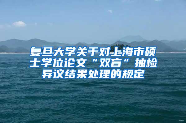 复旦大学关于对上海市硕士学位论文“双盲”抽检异议结果处理的规定