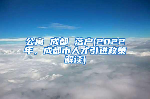 公寓 成都 落户(2022年，成都市人才引进政策解读)