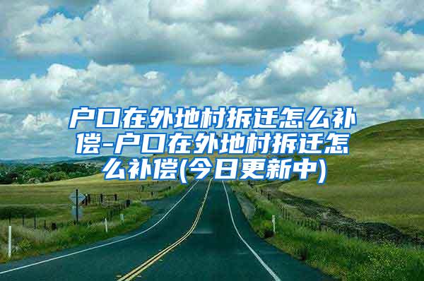 户口在外地村拆迁怎么补偿-户口在外地村拆迁怎么补偿(今日更新中)