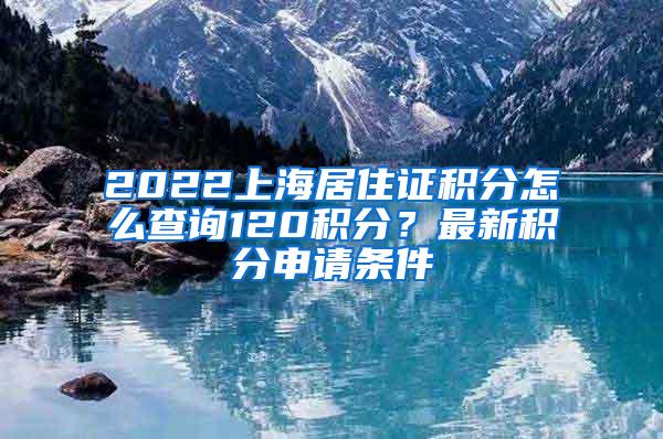 2022上海居住证积分怎么查询120积分？最新积分申请条件