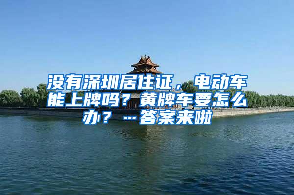 没有深圳居住证，电动车能上牌吗？黄牌车要怎么办？…答案来啦