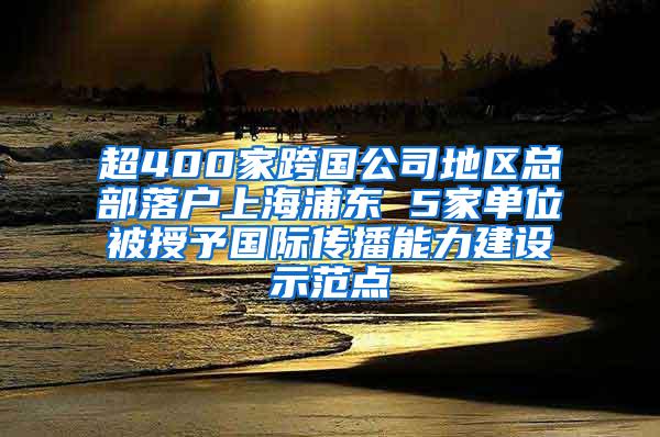 超400家跨国公司地区总部落户上海浦东 5家单位被授予国际传播能力建设示范点