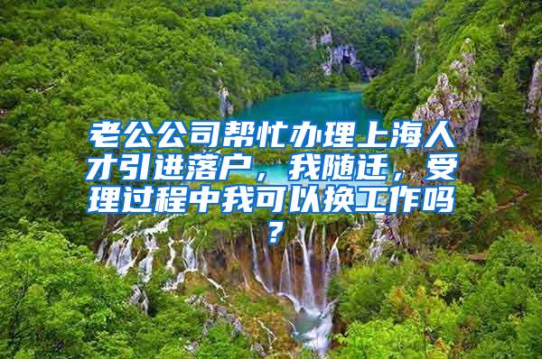 老公公司帮忙办理上海人才引进落户，我随迁，受理过程中我可以换工作吗？