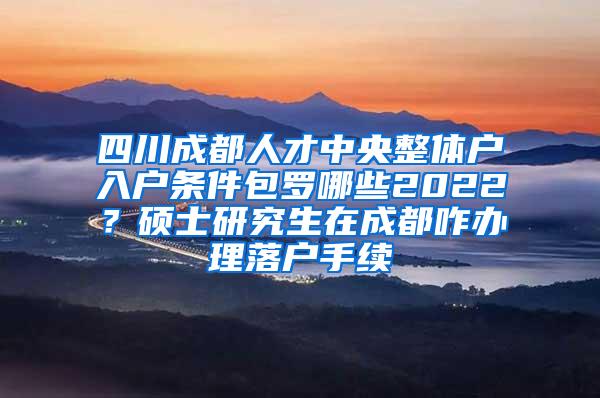 四川成都人才中央整体户入户条件包罗哪些2022？硕士研究生在成都咋办理落户手续