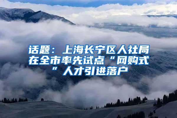 话题：上海长宁区人社局在全市率先试点“网购式”人才引进落户