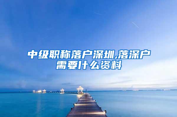 中级职称落户深圳,落深户需要什么资料