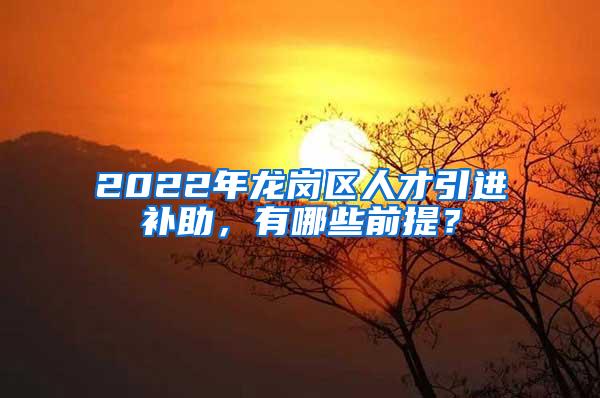 2022年龙岗区人才引进补助，有哪些前提？