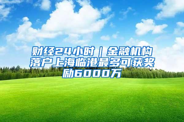 财经24小时｜金融机构落户上海临港最多可获奖励6000万