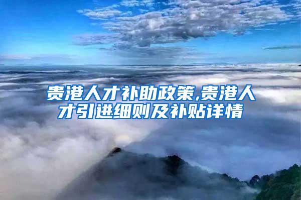 贵港人才补助政策,贵港人才引进细则及补贴详情