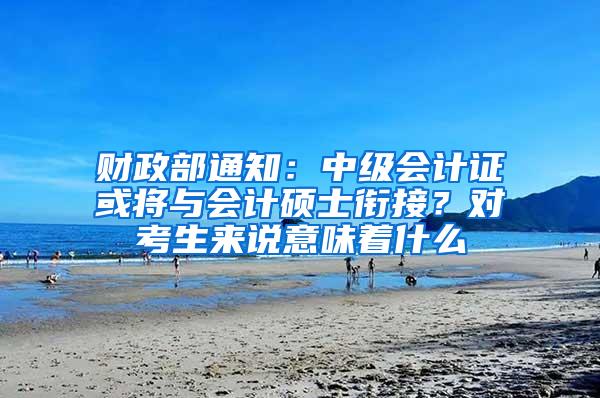 财政部通知：中级会计证或将与会计硕士衔接？对考生来说意味着什么