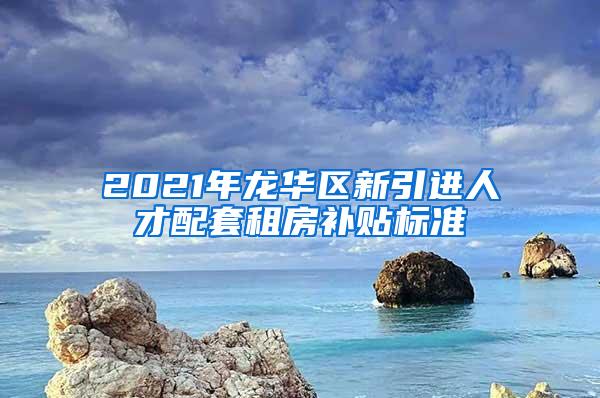 2021年龙华区新引进人才配套租房补贴标准