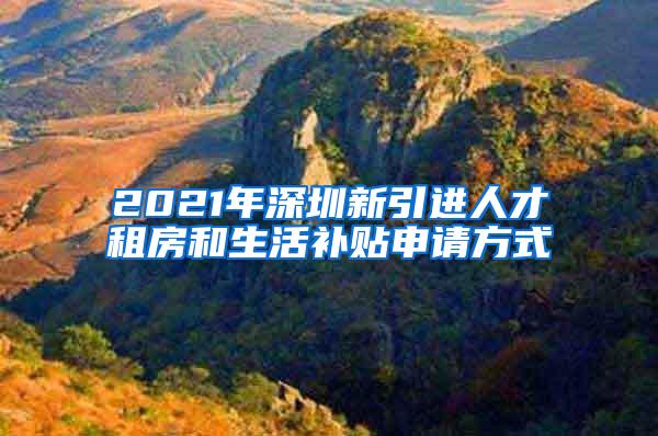 2021年深圳新引进人才租房和生活补贴申请方式