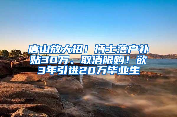 唐山放大招！博士落户补贴30万、取消限购！欲3年引进20万毕业生