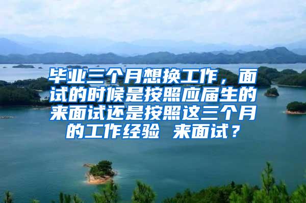 毕业三个月想换工作，面试的时候是按照应届生的来面试还是按照这三个月的工作经验 来面试？