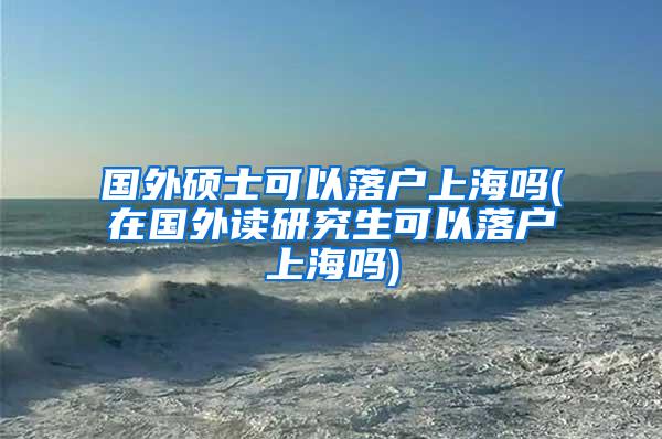 国外硕士可以落户上海吗(在国外读研究生可以落户上海吗)