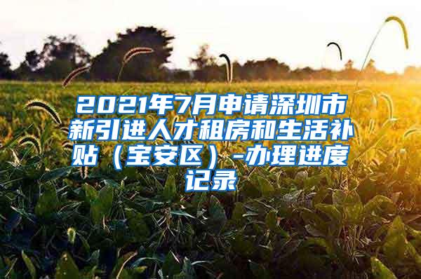 2021年7月申请深圳市新引进人才租房和生活补贴（宝安区）-办理进度记录