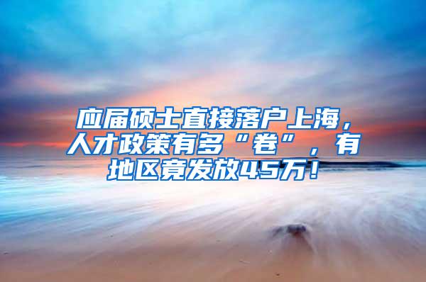 应届硕士直接落户上海，人才政策有多“卷”，有地区竟发放45万！