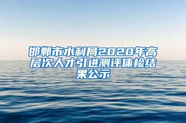 邯郸市水利局2020年高层次人才引进测评体检结果公示