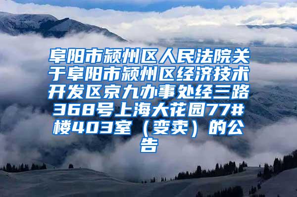 阜阳市颍州区人民法院关于阜阳市颍州区经济技术开发区京九办事处经三路368号上海大花园77#楼403室（变卖）的公告