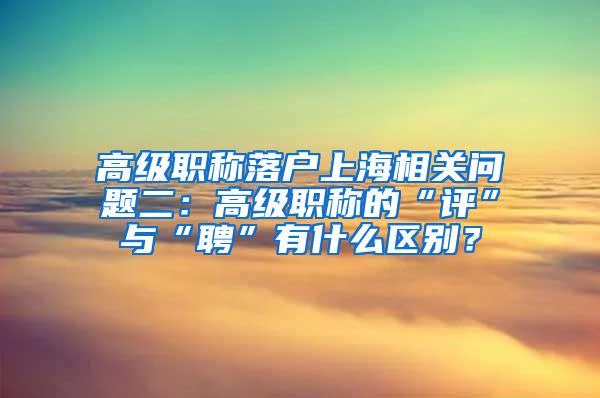 高级职称落户上海相关问题二：高级职称的“评”与“聘”有什么区别？