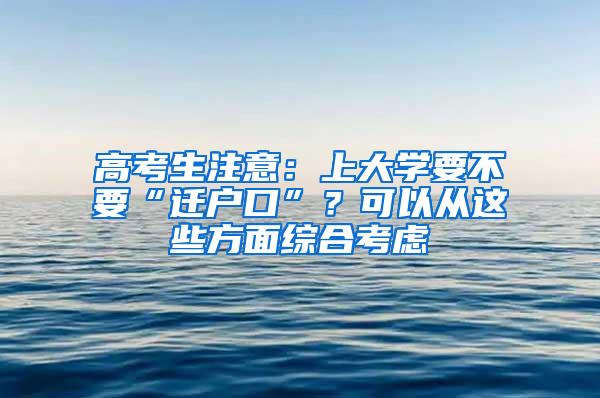 高考生注意：上大学要不要“迁户口”？可以从这些方面综合考虑