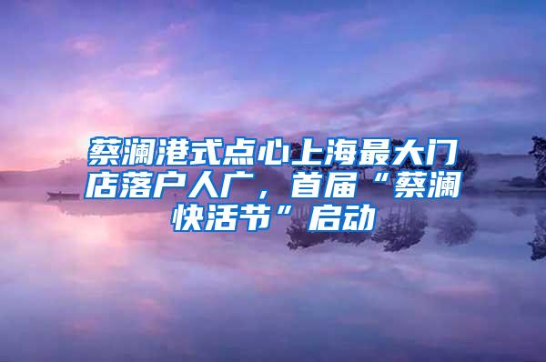 蔡澜港式点心上海最大门店落户人广，首届“蔡澜快活节”启动