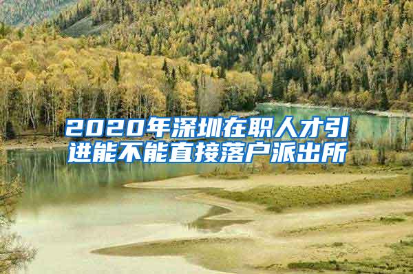 2020年深圳在职人才引进能不能直接落户派出所