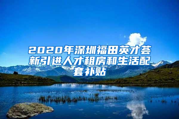 2020年深圳福田英才荟新引进人才租房和生活配套补贴