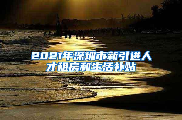 2021年深圳市新引进人才租房和生活补贴