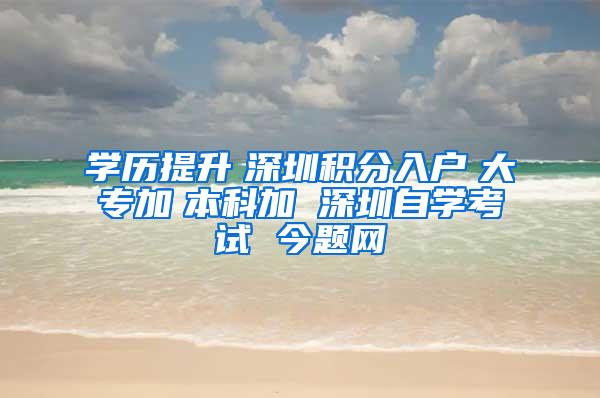 学历提升　深圳积分入户　大专加　本科加 深圳自学考试 今题网