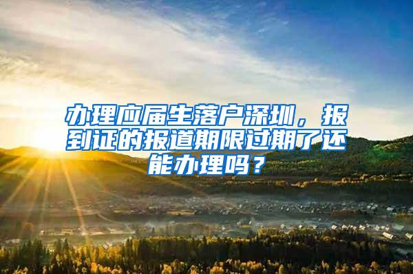 办理应届生落户深圳，报到证的报道期限过期了还能办理吗？