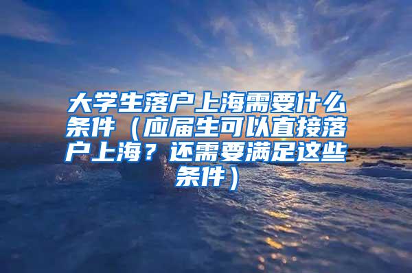 大学生落户上海需要什么条件（应届生可以直接落户上海？还需要满足这些条件）