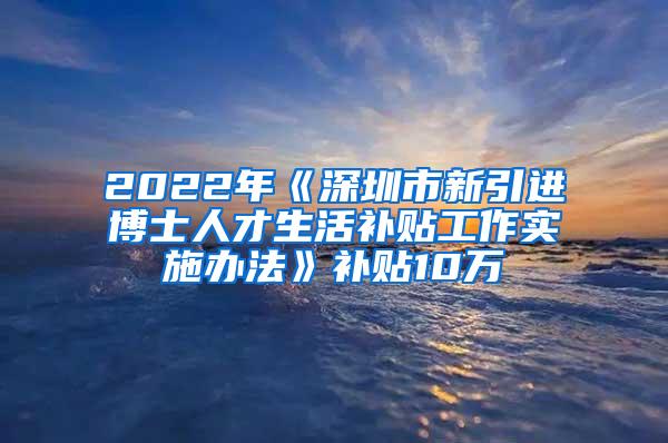 2022年《深圳市新引进博士人才生活补贴工作实施办法》补贴10万