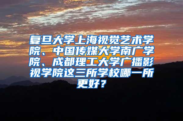 复旦大学上海视觉艺术学院、中国传媒大学南广学院、成都理工大学广播影视学院这三所学校哪一所更好？