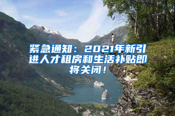 紧急通知：2021年新引进人才租房和生活补贴即将关闭！