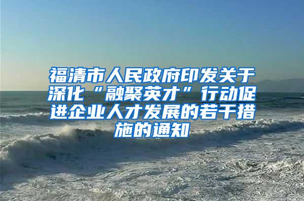 福清市人民政府印发关于深化“融聚英才”行动促进企业人才发展的若干措施的通知