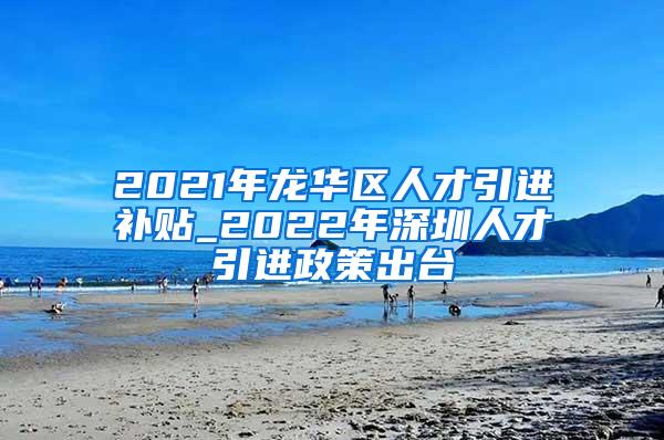 2021年龙华区人才引进补贴_2022年深圳人才引进政策出台