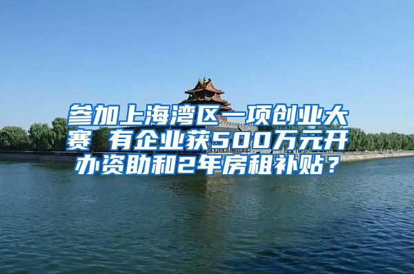 参加上海湾区一项创业大赛 有企业获500万元开办资助和2年房租补贴？