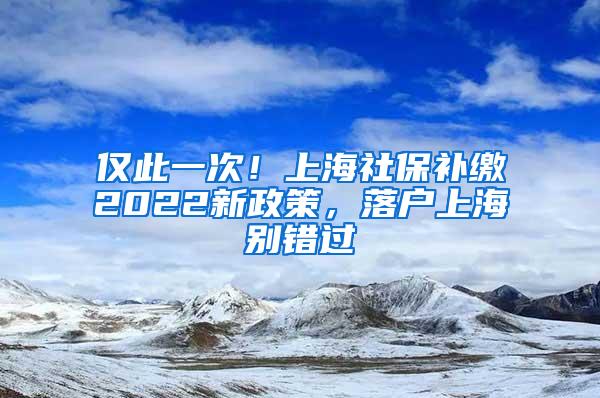 仅此一次！上海社保补缴2022新政策，落户上海别错过