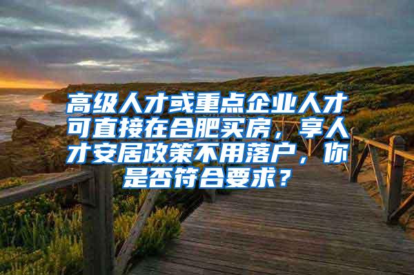 高级人才或重点企业人才可直接在合肥买房，享人才安居政策不用落户，你是否符合要求？