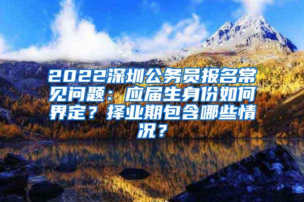 2022深圳公务员报名常见问题：应届生身份如何界定？择业期包含哪些情况？