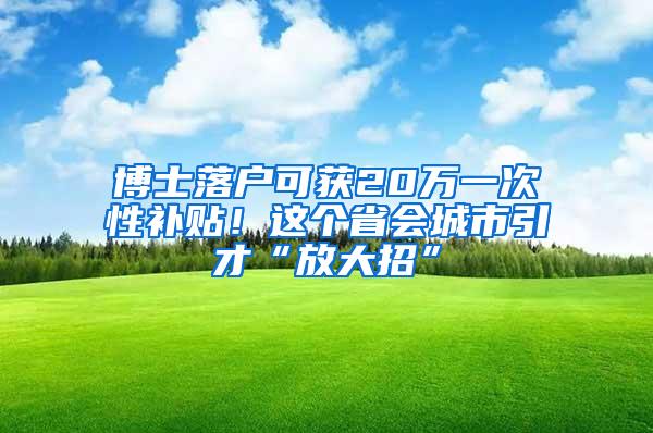 博士落户可获20万一次性补贴！这个省会城市引才“放大招”