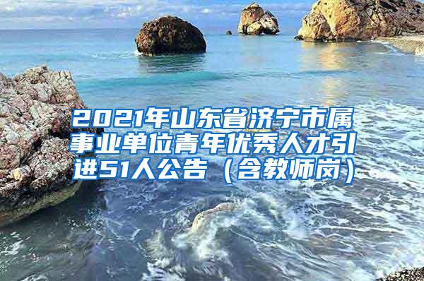 2021年山东省济宁市属事业单位青年优秀人才引进51人公告（含教师岗）