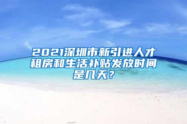 2021深圳市新引进人才租房和生活补贴发放时间是几天？