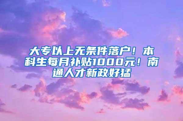 大专以上无条件落户！本科生每月补贴1000元！南通人才新政好猛