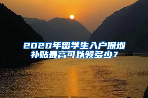 2020年留学生入户深圳补贴最高可以领多少？