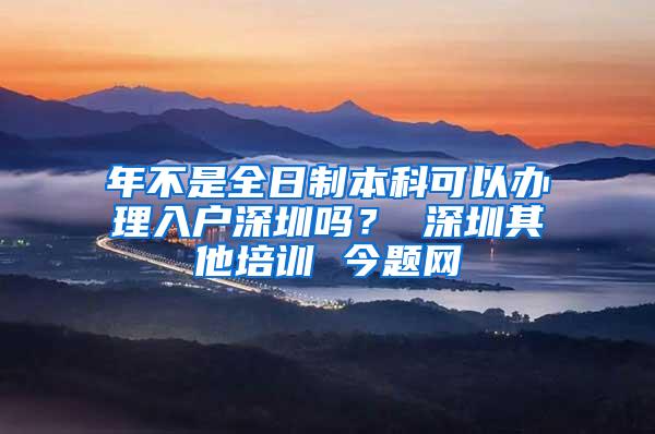 年不是全日制本科可以办理入户深圳吗？ 深圳其他培训 今题网