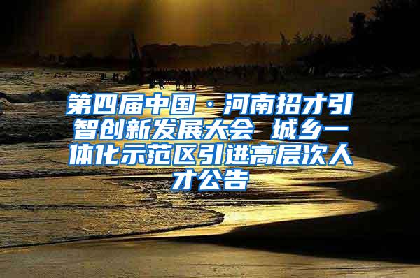 第四届中国·河南招才引智创新发展大会 城乡一体化示范区引进高层次人才公告